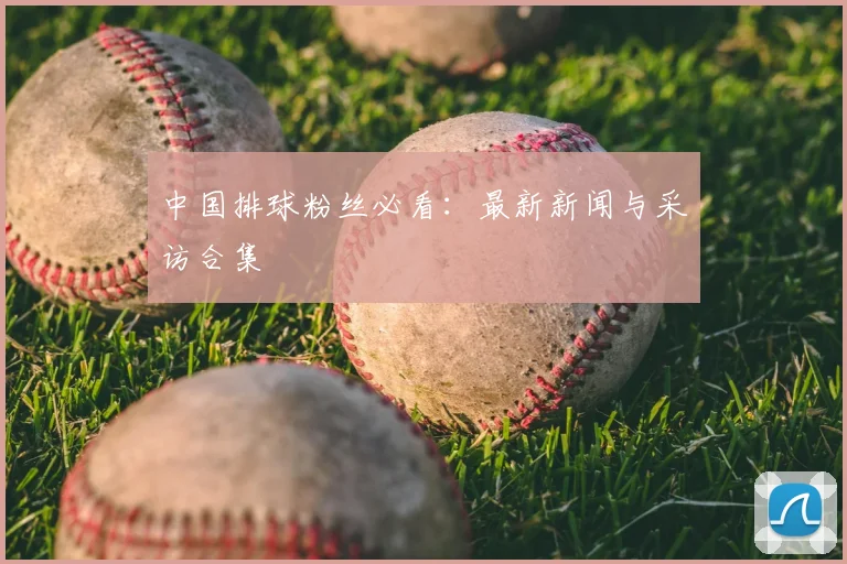 中国排球粉丝必看:最新新闻与采访合集