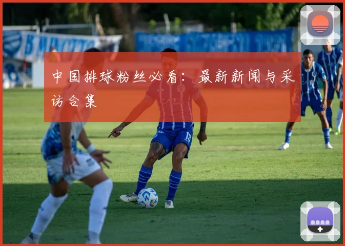 中国排球粉丝必看:最新新闻与采访合集