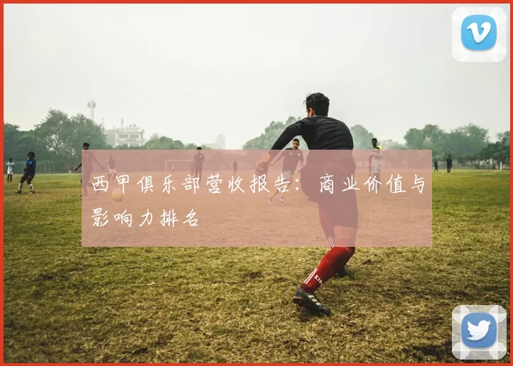 西甲俱乐部营收报告：商业价值与影响力排名